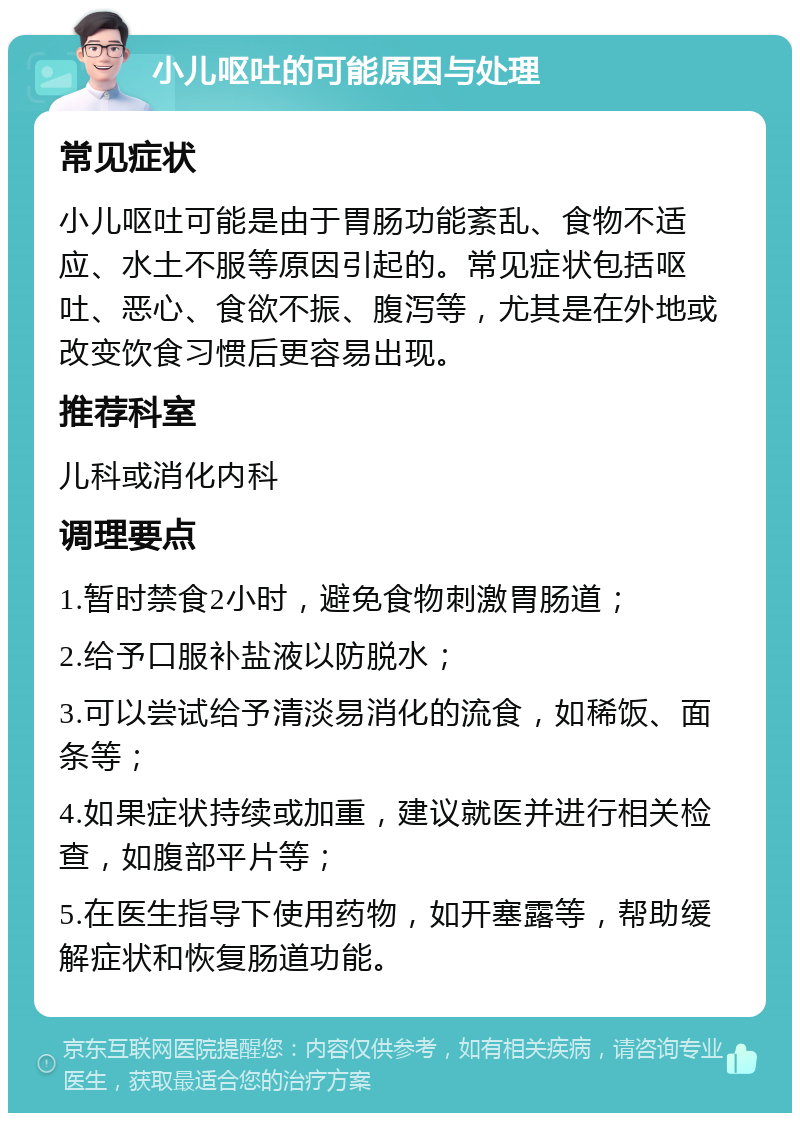 小儿呕吐的可能原因与处理 常见症状 小儿呕吐可能是由于胃肠功能紊乱、食物不适应、水土不服等原因引起的。常见症状包括呕吐、恶心、食欲不振、腹泻等，尤其是在外地或改变饮食习惯后更容易出现。 推荐科室 儿科或消化内科 调理要点 1.暂时禁食2小时，避免食物刺激胃肠道； 2.给予口服补盐液以防脱水； 3.可以尝试给予清淡易消化的流食，如稀饭、面条等； 4.如果症状持续或加重，建议就医并进行相关检查，如腹部平片等； 5.在医生指导下使用药物，如开塞露等，帮助缓解症状和恢复肠道功能。