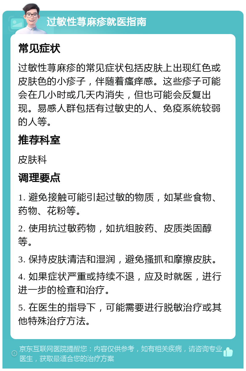 过敏性荨麻疹就医指南 常见症状 过敏性荨麻疹的常见症状包括皮肤上出现红色或皮肤色的小疹子，伴随着瘙痒感。这些疹子可能会在几小时或几天内消失，但也可能会反复出现。易感人群包括有过敏史的人、免疫系统较弱的人等。 推荐科室 皮肤科 调理要点 1. 避免接触可能引起过敏的物质，如某些食物、药物、花粉等。 2. 使用抗过敏药物，如抗组胺药、皮质类固醇等。 3. 保持皮肤清洁和湿润，避免搔抓和摩擦皮肤。 4. 如果症状严重或持续不退，应及时就医，进行进一步的检查和治疗。 5. 在医生的指导下，可能需要进行脱敏治疗或其他特殊治疗方法。