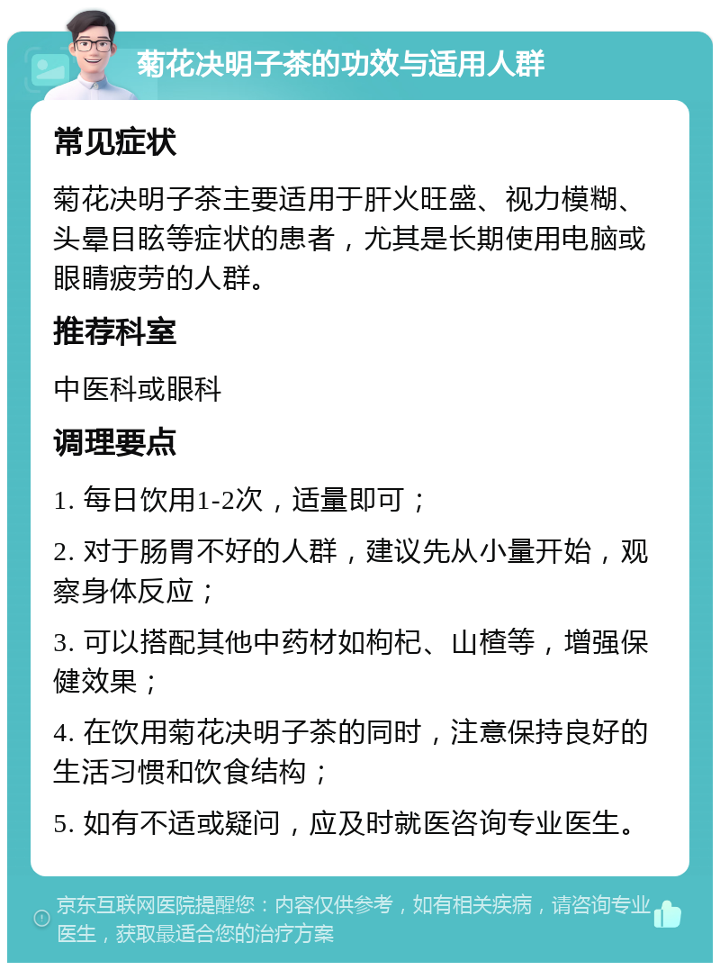 菊花决明子茶的功效与适用人群 常见症状 菊花决明子茶主要适用于肝火旺盛、视力模糊、头晕目眩等症状的患者，尤其是长期使用电脑或眼睛疲劳的人群。 推荐科室 中医科或眼科 调理要点 1. 每日饮用1-2次，适量即可； 2. 对于肠胃不好的人群，建议先从小量开始，观察身体反应； 3. 可以搭配其他中药材如枸杞、山楂等，增强保健效果； 4. 在饮用菊花决明子茶的同时，注意保持良好的生活习惯和饮食结构； 5. 如有不适或疑问，应及时就医咨询专业医生。