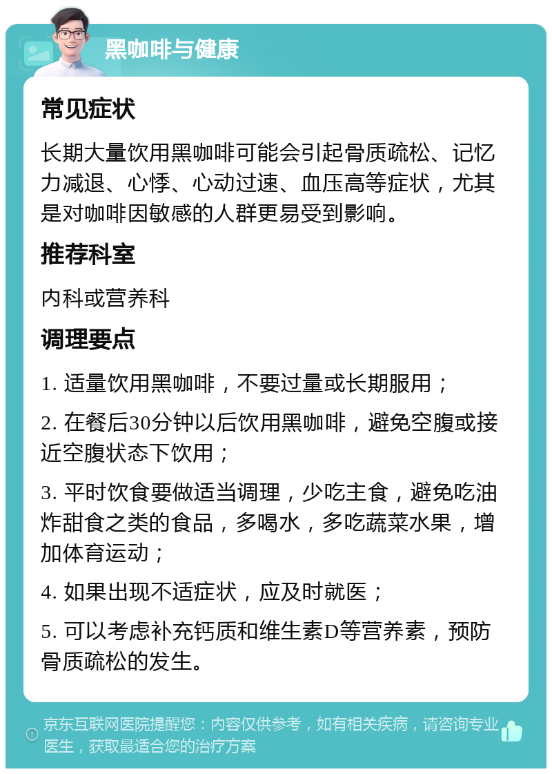 黑咖啡与健康 常见症状 长期大量饮用黑咖啡可能会引起骨质疏松、记忆力减退、心悸、心动过速、血压高等症状，尤其是对咖啡因敏感的人群更易受到影响。 推荐科室 内科或营养科 调理要点 1. 适量饮用黑咖啡，不要过量或长期服用； 2. 在餐后30分钟以后饮用黑咖啡，避免空腹或接近空腹状态下饮用； 3. 平时饮食要做适当调理，少吃主食，避免吃油炸甜食之类的食品，多喝水，多吃蔬菜水果，增加体育运动； 4. 如果出现不适症状，应及时就医； 5. 可以考虑补充钙质和维生素D等营养素，预防骨质疏松的发生。