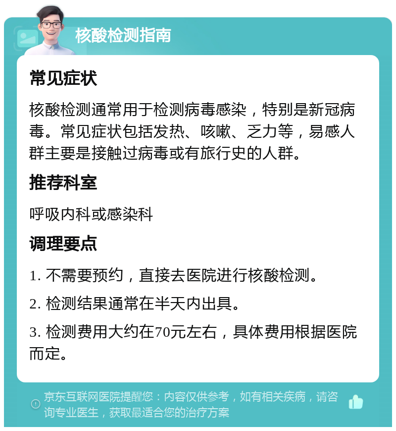 核酸检测指南 常见症状 核酸检测通常用于检测病毒感染，特别是新冠病毒。常见症状包括发热、咳嗽、乏力等，易感人群主要是接触过病毒或有旅行史的人群。 推荐科室 呼吸内科或感染科 调理要点 1. 不需要预约，直接去医院进行核酸检测。 2. 检测结果通常在半天内出具。 3. 检测费用大约在70元左右，具体费用根据医院而定。