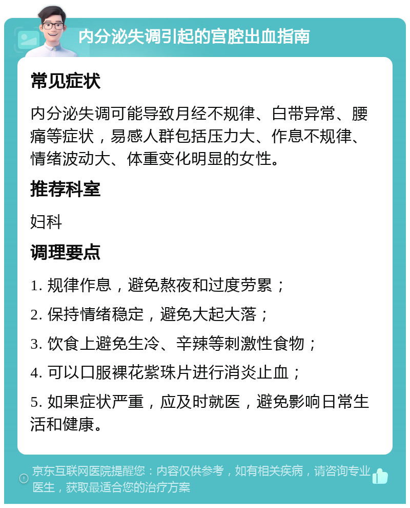 内分泌失调引起的宫腔出血指南 常见症状 内分泌失调可能导致月经不规律、白带异常、腰痛等症状，易感人群包括压力大、作息不规律、情绪波动大、体重变化明显的女性。 推荐科室 妇科 调理要点 1. 规律作息，避免熬夜和过度劳累； 2. 保持情绪稳定，避免大起大落； 3. 饮食上避免生冷、辛辣等刺激性食物； 4. 可以口服裸花紫珠片进行消炎止血； 5. 如果症状严重，应及时就医，避免影响日常生活和健康。