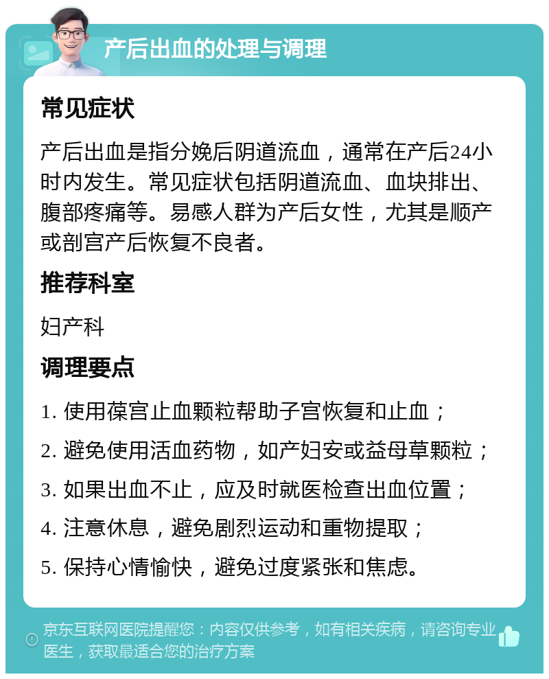 产后出血的处理与调理 常见症状 产后出血是指分娩后阴道流血，通常在产后24小时内发生。常见症状包括阴道流血、血块排出、腹部疼痛等。易感人群为产后女性，尤其是顺产或剖宫产后恢复不良者。 推荐科室 妇产科 调理要点 1. 使用葆宫止血颗粒帮助子宫恢复和止血； 2. 避免使用活血药物，如产妇安或益母草颗粒； 3. 如果出血不止，应及时就医检查出血位置； 4. 注意休息，避免剧烈运动和重物提取； 5. 保持心情愉快，避免过度紧张和焦虑。