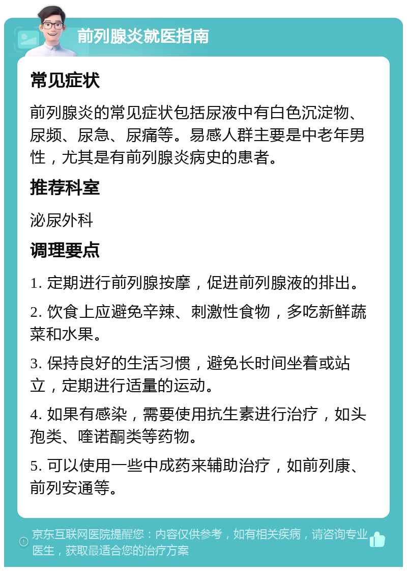 前列腺炎就医指南 常见症状 前列腺炎的常见症状包括尿液中有白色沉淀物、尿频、尿急、尿痛等。易感人群主要是中老年男性，尤其是有前列腺炎病史的患者。 推荐科室 泌尿外科 调理要点 1. 定期进行前列腺按摩，促进前列腺液的排出。 2. 饮食上应避免辛辣、刺激性食物，多吃新鲜蔬菜和水果。 3. 保持良好的生活习惯，避免长时间坐着或站立，定期进行适量的运动。 4. 如果有感染，需要使用抗生素进行治疗，如头孢类、喹诺酮类等药物。 5. 可以使用一些中成药来辅助治疗，如前列康、前列安通等。