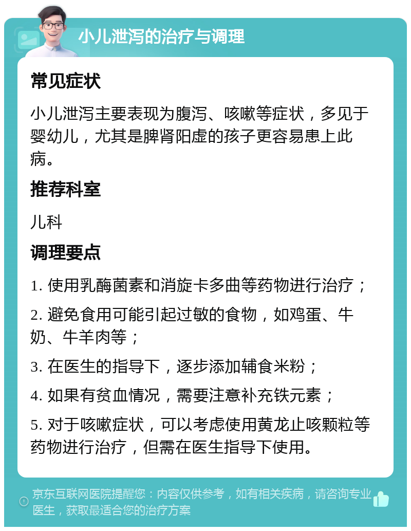 小儿泄泻的治疗与调理 常见症状 小儿泄泻主要表现为腹泻、咳嗽等症状，多见于婴幼儿，尤其是脾肾阳虚的孩子更容易患上此病。 推荐科室 儿科 调理要点 1. 使用乳酶菌素和消旋卡多曲等药物进行治疗； 2. 避免食用可能引起过敏的食物，如鸡蛋、牛奶、牛羊肉等； 3. 在医生的指导下，逐步添加辅食米粉； 4. 如果有贫血情况，需要注意补充铁元素； 5. 对于咳嗽症状，可以考虑使用黄龙止咳颗粒等药物进行治疗，但需在医生指导下使用。