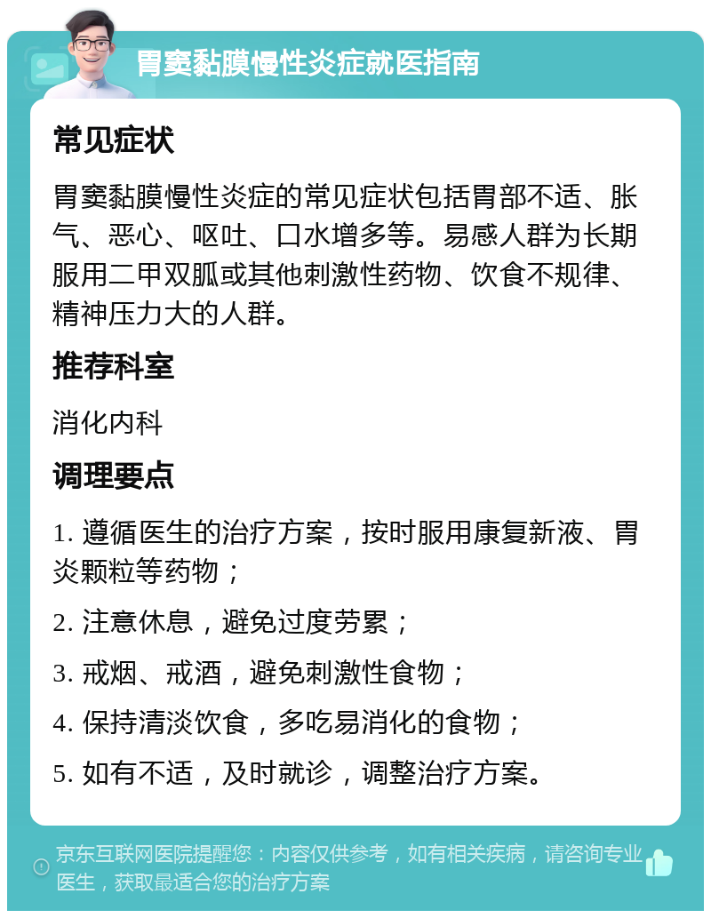 胃窦黏膜慢性炎症就医指南 常见症状 胃窦黏膜慢性炎症的常见症状包括胃部不适、胀气、恶心、呕吐、口水增多等。易感人群为长期服用二甲双胍或其他刺激性药物、饮食不规律、精神压力大的人群。 推荐科室 消化内科 调理要点 1. 遵循医生的治疗方案，按时服用康复新液、胃炎颗粒等药物； 2. 注意休息，避免过度劳累； 3. 戒烟、戒酒，避免刺激性食物； 4. 保持清淡饮食，多吃易消化的食物； 5. 如有不适，及时就诊，调整治疗方案。