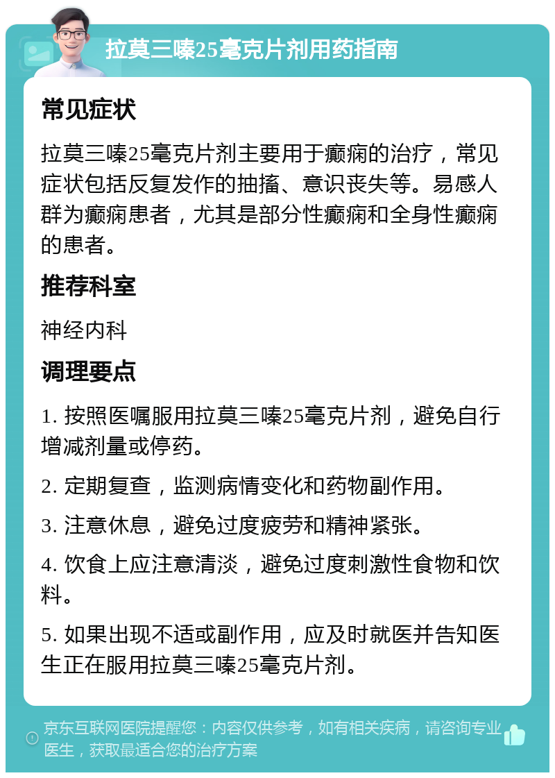 拉莫三嗪25毫克片剂用药指南 常见症状 拉莫三嗪25毫克片剂主要用于癫痫的治疗，常见症状包括反复发作的抽搐、意识丧失等。易感人群为癫痫患者，尤其是部分性癫痫和全身性癫痫的患者。 推荐科室 神经内科 调理要点 1. 按照医嘱服用拉莫三嗪25毫克片剂，避免自行增减剂量或停药。 2. 定期复查，监测病情变化和药物副作用。 3. 注意休息，避免过度疲劳和精神紧张。 4. 饮食上应注意清淡，避免过度刺激性食物和饮料。 5. 如果出现不适或副作用，应及时就医并告知医生正在服用拉莫三嗪25毫克片剂。