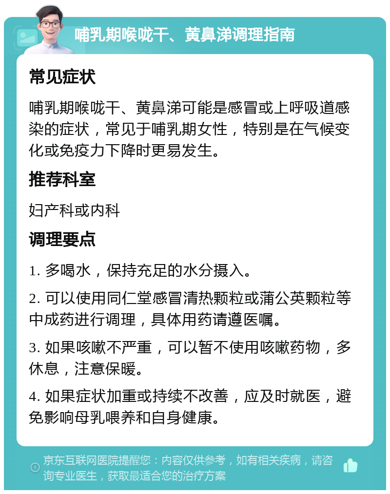 哺乳期喉咙干、黄鼻涕调理指南 常见症状 哺乳期喉咙干、黄鼻涕可能是感冒或上呼吸道感染的症状，常见于哺乳期女性，特别是在气候变化或免疫力下降时更易发生。 推荐科室 妇产科或内科 调理要点 1. 多喝水，保持充足的水分摄入。 2. 可以使用同仁堂感冒清热颗粒或蒲公英颗粒等中成药进行调理，具体用药请遵医嘱。 3. 如果咳嗽不严重，可以暂不使用咳嗽药物，多休息，注意保暖。 4. 如果症状加重或持续不改善，应及时就医，避免影响母乳喂养和自身健康。