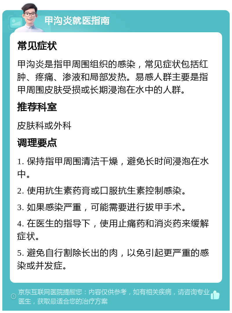 甲沟炎就医指南 常见症状 甲沟炎是指甲周围组织的感染，常见症状包括红肿、疼痛、渗液和局部发热。易感人群主要是指甲周围皮肤受损或长期浸泡在水中的人群。 推荐科室 皮肤科或外科 调理要点 1. 保持指甲周围清洁干燥，避免长时间浸泡在水中。 2. 使用抗生素药膏或口服抗生素控制感染。 3. 如果感染严重，可能需要进行拔甲手术。 4. 在医生的指导下，使用止痛药和消炎药来缓解症状。 5. 避免自行割除长出的肉，以免引起更严重的感染或并发症。