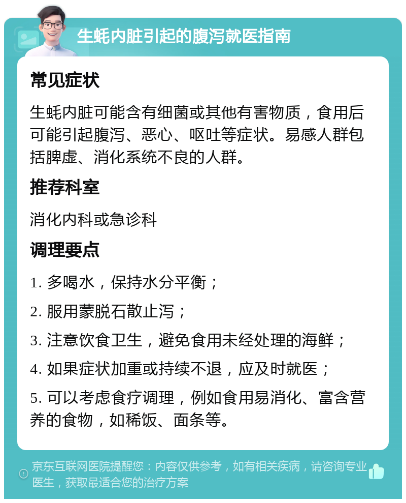 生蚝内脏引起的腹泻就医指南 常见症状 生蚝内脏可能含有细菌或其他有害物质，食用后可能引起腹泻、恶心、呕吐等症状。易感人群包括脾虚、消化系统不良的人群。 推荐科室 消化内科或急诊科 调理要点 1. 多喝水，保持水分平衡； 2. 服用蒙脱石散止泻； 3. 注意饮食卫生，避免食用未经处理的海鲜； 4. 如果症状加重或持续不退，应及时就医； 5. 可以考虑食疗调理，例如食用易消化、富含营养的食物，如稀饭、面条等。