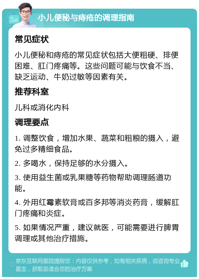 小儿便秘与痔疮的调理指南 常见症状 小儿便秘和痔疮的常见症状包括大便粗硬、排便困难、肛门疼痛等。这些问题可能与饮食不当、缺乏运动、牛奶过敏等因素有关。 推荐科室 儿科或消化内科 调理要点 1. 调整饮食，增加水果、蔬菜和粗粮的摄入，避免过多精细食品。 2. 多喝水，保持足够的水分摄入。 3. 使用益生菌或乳果糖等药物帮助调理肠道功能。 4. 外用红霉素软膏或百多邦等消炎药膏，缓解肛门疼痛和炎症。 5. 如果情况严重，建议就医，可能需要进行脾胃调理或其他治疗措施。