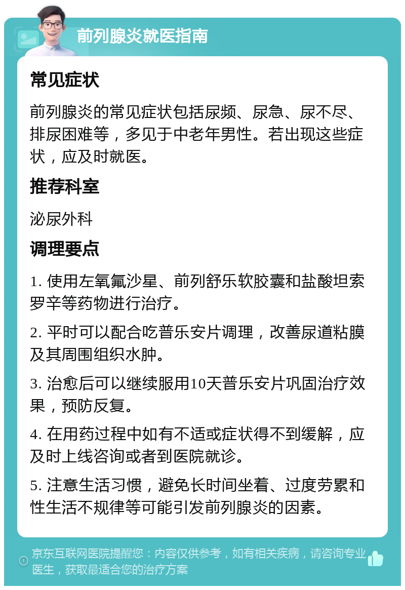 前列腺炎就医指南 常见症状 前列腺炎的常见症状包括尿频、尿急、尿不尽、排尿困难等，多见于中老年男性。若出现这些症状，应及时就医。 推荐科室 泌尿外科 调理要点 1. 使用左氧氟沙星、前列舒乐软胶囊和盐酸坦索罗辛等药物进行治疗。 2. 平时可以配合吃普乐安片调理，改善尿道粘膜及其周围组织水肿。 3. 治愈后可以继续服用10天普乐安片巩固治疗效果，预防反复。 4. 在用药过程中如有不适或症状得不到缓解，应及时上线咨询或者到医院就诊。 5. 注意生活习惯，避免长时间坐着、过度劳累和性生活不规律等可能引发前列腺炎的因素。