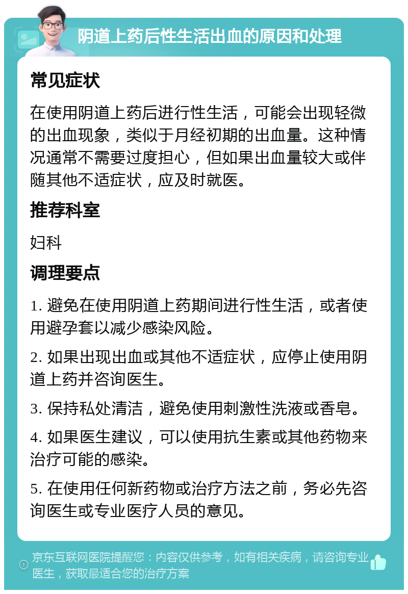 阴道上药后性生活出血的原因和处理 常见症状 在使用阴道上药后进行性生活，可能会出现轻微的出血现象，类似于月经初期的出血量。这种情况通常不需要过度担心，但如果出血量较大或伴随其他不适症状，应及时就医。 推荐科室 妇科 调理要点 1. 避免在使用阴道上药期间进行性生活，或者使用避孕套以减少感染风险。 2. 如果出现出血或其他不适症状，应停止使用阴道上药并咨询医生。 3. 保持私处清洁，避免使用刺激性洗液或香皂。 4. 如果医生建议，可以使用抗生素或其他药物来治疗可能的感染。 5. 在使用任何新药物或治疗方法之前，务必先咨询医生或专业医疗人员的意见。