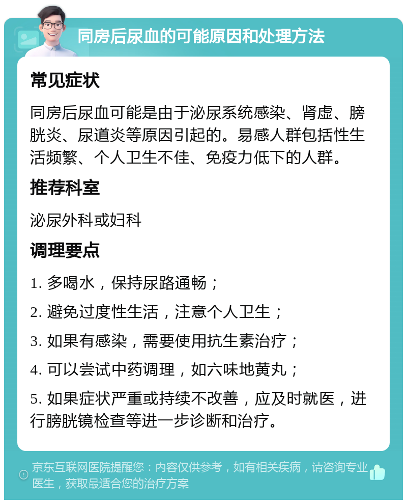 同房后尿血的可能原因和处理方法 常见症状 同房后尿血可能是由于泌尿系统感染、肾虚、膀胱炎、尿道炎等原因引起的。易感人群包括性生活频繁、个人卫生不佳、免疫力低下的人群。 推荐科室 泌尿外科或妇科 调理要点 1. 多喝水，保持尿路通畅； 2. 避免过度性生活，注意个人卫生； 3. 如果有感染，需要使用抗生素治疗； 4. 可以尝试中药调理，如六味地黄丸； 5. 如果症状严重或持续不改善，应及时就医，进行膀胱镜检查等进一步诊断和治疗。