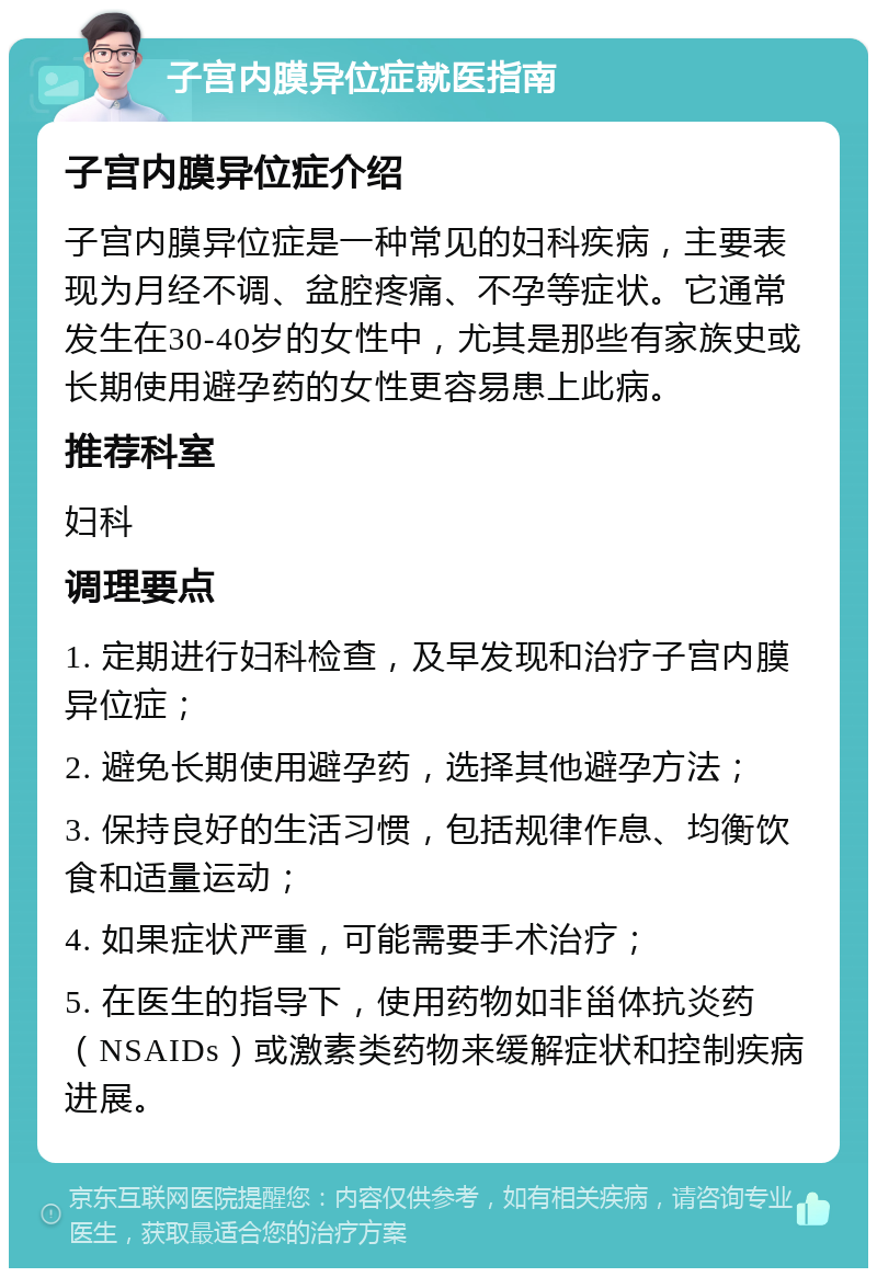 子宫内膜异位症就医指南 子宫内膜异位症介绍 子宫内膜异位症是一种常见的妇科疾病，主要表现为月经不调、盆腔疼痛、不孕等症状。它通常发生在30-40岁的女性中，尤其是那些有家族史或长期使用避孕药的女性更容易患上此病。 推荐科室 妇科 调理要点 1. 定期进行妇科检查，及早发现和治疗子宫内膜异位症； 2. 避免长期使用避孕药，选择其他避孕方法； 3. 保持良好的生活习惯，包括规律作息、均衡饮食和适量运动； 4. 如果症状严重，可能需要手术治疗； 5. 在医生的指导下，使用药物如非甾体抗炎药（NSAIDs）或激素类药物来缓解症状和控制疾病进展。