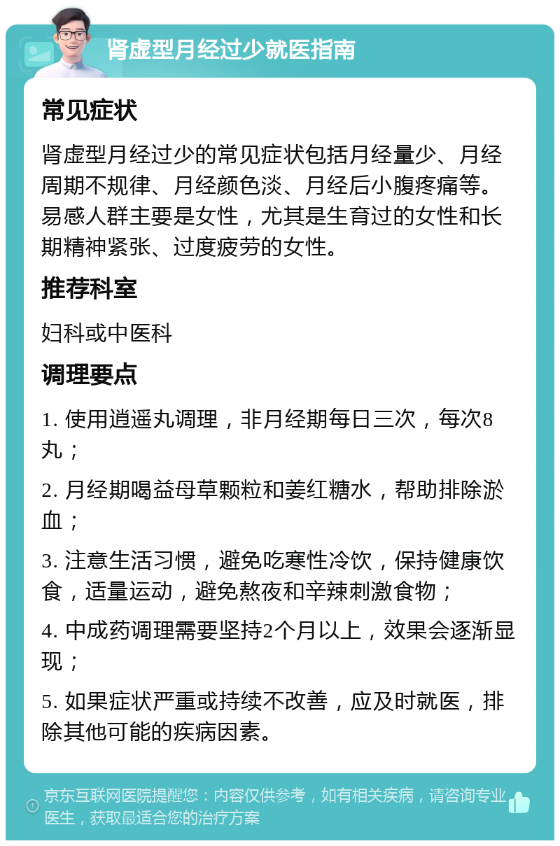 肾虚型月经过少就医指南 常见症状 肾虚型月经过少的常见症状包括月经量少、月经周期不规律、月经颜色淡、月经后小腹疼痛等。易感人群主要是女性，尤其是生育过的女性和长期精神紧张、过度疲劳的女性。 推荐科室 妇科或中医科 调理要点 1. 使用逍遥丸调理，非月经期每日三次，每次8丸； 2. 月经期喝益母草颗粒和姜红糖水，帮助排除淤血； 3. 注意生活习惯，避免吃寒性冷饮，保持健康饮食，适量运动，避免熬夜和辛辣刺激食物； 4. 中成药调理需要坚持2个月以上，效果会逐渐显现； 5. 如果症状严重或持续不改善，应及时就医，排除其他可能的疾病因素。