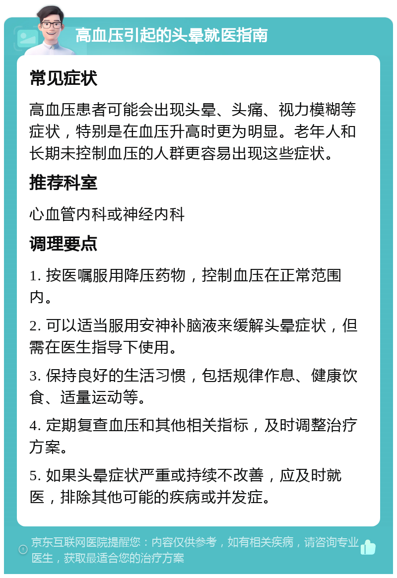 高血压引起的头晕就医指南 常见症状 高血压患者可能会出现头晕、头痛、视力模糊等症状，特别是在血压升高时更为明显。老年人和长期未控制血压的人群更容易出现这些症状。 推荐科室 心血管内科或神经内科 调理要点 1. 按医嘱服用降压药物，控制血压在正常范围内。 2. 可以适当服用安神补脑液来缓解头晕症状，但需在医生指导下使用。 3. 保持良好的生活习惯，包括规律作息、健康饮食、适量运动等。 4. 定期复查血压和其他相关指标，及时调整治疗方案。 5. 如果头晕症状严重或持续不改善，应及时就医，排除其他可能的疾病或并发症。