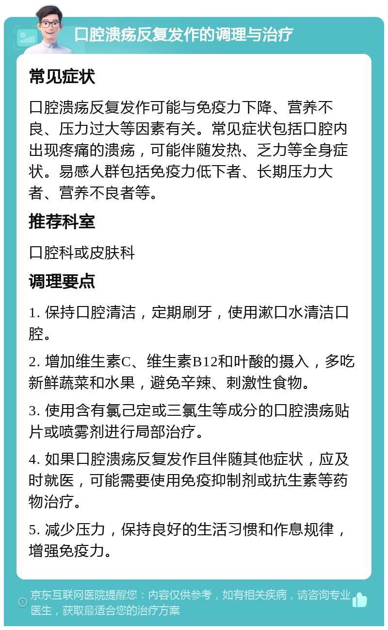 口腔溃疡反复发作的调理与治疗 常见症状 口腔溃疡反复发作可能与免疫力下降、营养不良、压力过大等因素有关。常见症状包括口腔内出现疼痛的溃疡，可能伴随发热、乏力等全身症状。易感人群包括免疫力低下者、长期压力大者、营养不良者等。 推荐科室 口腔科或皮肤科 调理要点 1. 保持口腔清洁，定期刷牙，使用漱口水清洁口腔。 2. 增加维生素C、维生素B12和叶酸的摄入，多吃新鲜蔬菜和水果，避免辛辣、刺激性食物。 3. 使用含有氯己定或三氯生等成分的口腔溃疡贴片或喷雾剂进行局部治疗。 4. 如果口腔溃疡反复发作且伴随其他症状，应及时就医，可能需要使用免疫抑制剂或抗生素等药物治疗。 5. 减少压力，保持良好的生活习惯和作息规律，增强免疫力。