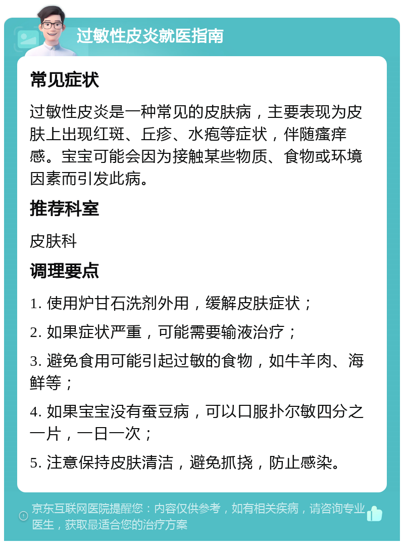 过敏性皮炎就医指南 常见症状 过敏性皮炎是一种常见的皮肤病，主要表现为皮肤上出现红斑、丘疹、水疱等症状，伴随瘙痒感。宝宝可能会因为接触某些物质、食物或环境因素而引发此病。 推荐科室 皮肤科 调理要点 1. 使用炉甘石洗剂外用，缓解皮肤症状； 2. 如果症状严重，可能需要输液治疗； 3. 避免食用可能引起过敏的食物，如牛羊肉、海鲜等； 4. 如果宝宝没有蚕豆病，可以口服扑尔敏四分之一片，一日一次； 5. 注意保持皮肤清洁，避免抓挠，防止感染。