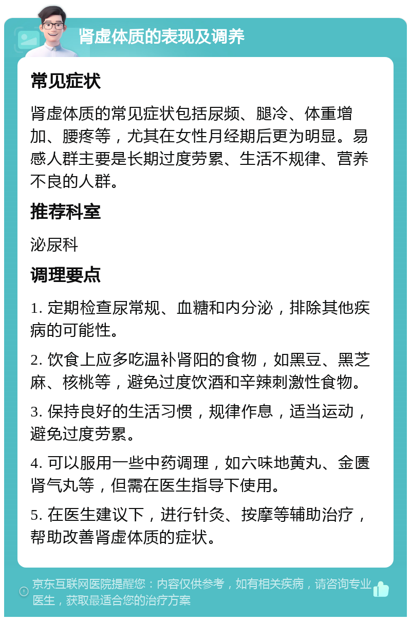 肾虚体质的表现及调养 常见症状 肾虚体质的常见症状包括尿频、腿冷、体重增加、腰疼等，尤其在女性月经期后更为明显。易感人群主要是长期过度劳累、生活不规律、营养不良的人群。 推荐科室 泌尿科 调理要点 1. 定期检查尿常规、血糖和内分泌，排除其他疾病的可能性。 2. 饮食上应多吃温补肾阳的食物，如黑豆、黑芝麻、核桃等，避免过度饮酒和辛辣刺激性食物。 3. 保持良好的生活习惯，规律作息，适当运动，避免过度劳累。 4. 可以服用一些中药调理，如六味地黄丸、金匮肾气丸等，但需在医生指导下使用。 5. 在医生建议下，进行针灸、按摩等辅助治疗，帮助改善肾虚体质的症状。