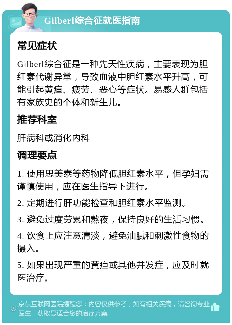 Gilberl综合征就医指南 常见症状 Gilberl综合征是一种先天性疾病，主要表现为胆红素代谢异常，导致血液中胆红素水平升高，可能引起黄疸、疲劳、恶心等症状。易感人群包括有家族史的个体和新生儿。 推荐科室 肝病科或消化内科 调理要点 1. 使用思美泰等药物降低胆红素水平，但孕妇需谨慎使用，应在医生指导下进行。 2. 定期进行肝功能检查和胆红素水平监测。 3. 避免过度劳累和熬夜，保持良好的生活习惯。 4. 饮食上应注意清淡，避免油腻和刺激性食物的摄入。 5. 如果出现严重的黄疸或其他并发症，应及时就医治疗。