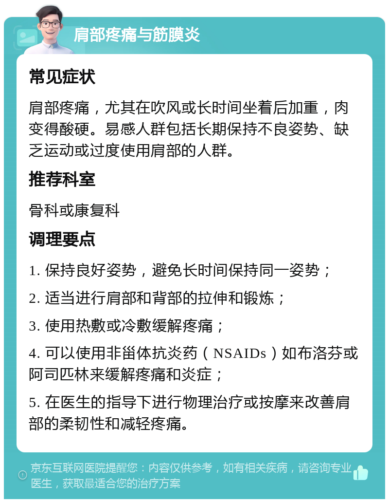 肩部疼痛与筋膜炎 常见症状 肩部疼痛，尤其在吹风或长时间坐着后加重，肉变得酸硬。易感人群包括长期保持不良姿势、缺乏运动或过度使用肩部的人群。 推荐科室 骨科或康复科 调理要点 1. 保持良好姿势，避免长时间保持同一姿势； 2. 适当进行肩部和背部的拉伸和锻炼； 3. 使用热敷或冷敷缓解疼痛； 4. 可以使用非甾体抗炎药（NSAIDs）如布洛芬或阿司匹林来缓解疼痛和炎症； 5. 在医生的指导下进行物理治疗或按摩来改善肩部的柔韧性和减轻疼痛。