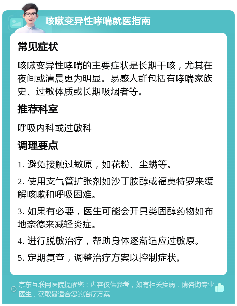 咳嗽变异性哮喘就医指南 常见症状 咳嗽变异性哮喘的主要症状是长期干咳，尤其在夜间或清晨更为明显。易感人群包括有哮喘家族史、过敏体质或长期吸烟者等。 推荐科室 呼吸内科或过敏科 调理要点 1. 避免接触过敏原，如花粉、尘螨等。 2. 使用支气管扩张剂如沙丁胺醇或福莫特罗来缓解咳嗽和呼吸困难。 3. 如果有必要，医生可能会开具类固醇药物如布地奈德来减轻炎症。 4. 进行脱敏治疗，帮助身体逐渐适应过敏原。 5. 定期复查，调整治疗方案以控制症状。