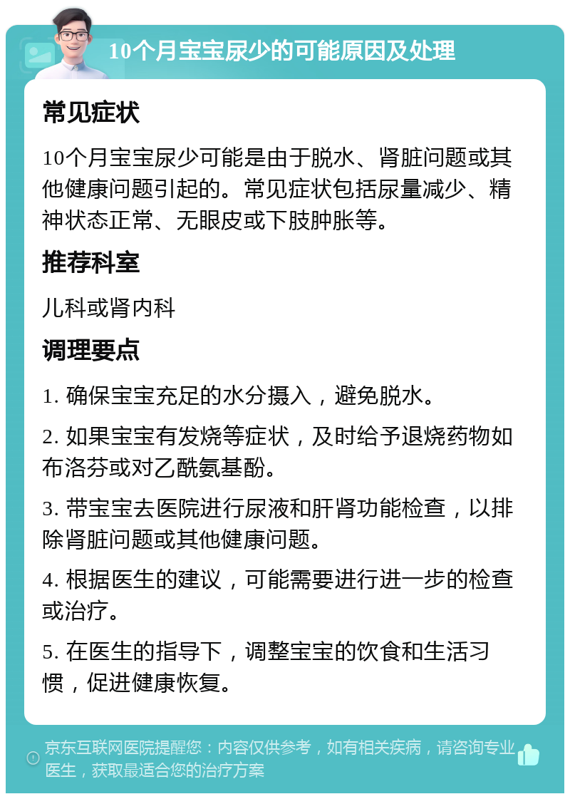 10个月宝宝尿少的可能原因及处理 常见症状 10个月宝宝尿少可能是由于脱水、肾脏问题或其他健康问题引起的。常见症状包括尿量减少、精神状态正常、无眼皮或下肢肿胀等。 推荐科室 儿科或肾内科 调理要点 1. 确保宝宝充足的水分摄入，避免脱水。 2. 如果宝宝有发烧等症状，及时给予退烧药物如布洛芬或对乙酰氨基酚。 3. 带宝宝去医院进行尿液和肝肾功能检查，以排除肾脏问题或其他健康问题。 4. 根据医生的建议，可能需要进行进一步的检查或治疗。 5. 在医生的指导下，调整宝宝的饮食和生活习惯，促进健康恢复。