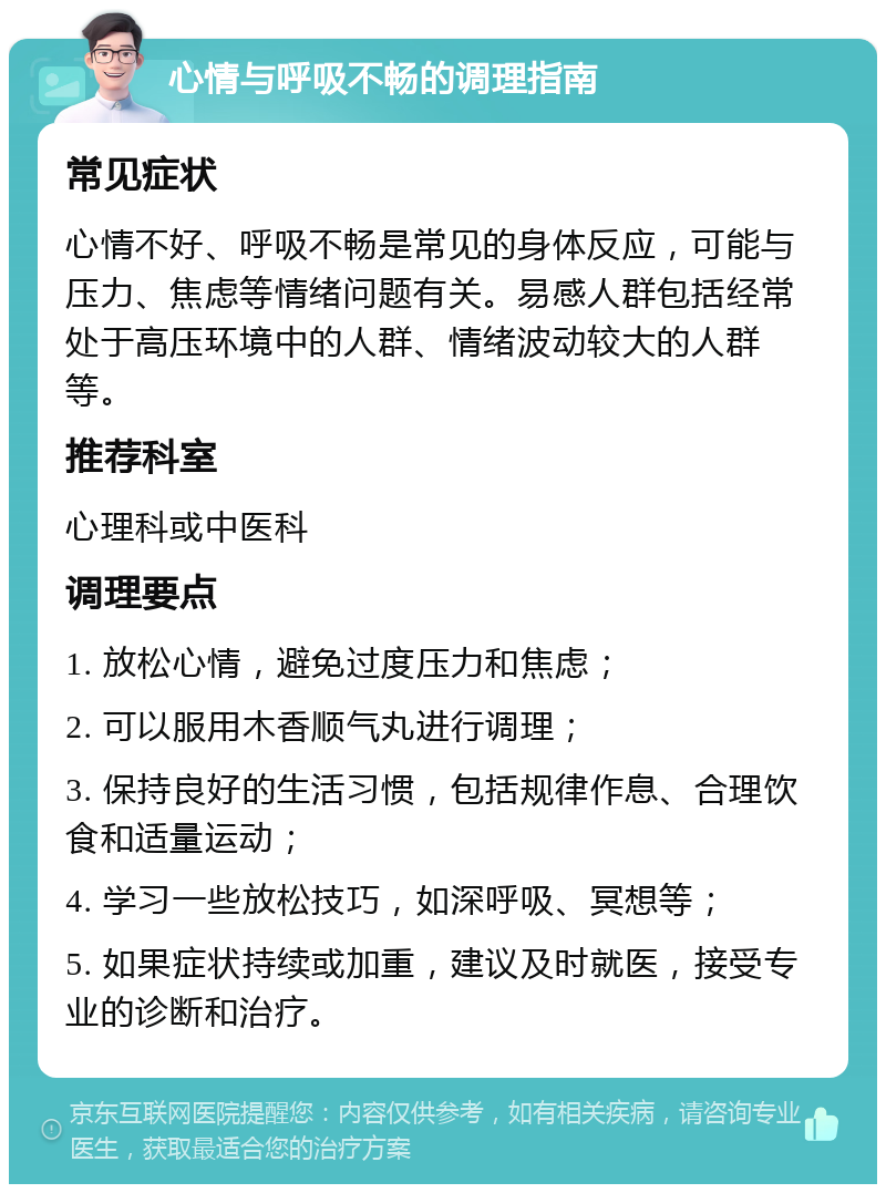 心情与呼吸不畅的调理指南 常见症状 心情不好、呼吸不畅是常见的身体反应，可能与压力、焦虑等情绪问题有关。易感人群包括经常处于高压环境中的人群、情绪波动较大的人群等。 推荐科室 心理科或中医科 调理要点 1. 放松心情，避免过度压力和焦虑； 2. 可以服用木香顺气丸进行调理； 3. 保持良好的生活习惯，包括规律作息、合理饮食和适量运动； 4. 学习一些放松技巧，如深呼吸、冥想等； 5. 如果症状持续或加重，建议及时就医，接受专业的诊断和治疗。