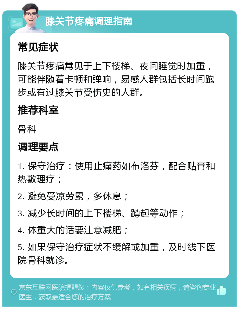 膝关节疼痛调理指南 常见症状 膝关节疼痛常见于上下楼梯、夜间睡觉时加重，可能伴随着卡顿和弹响，易感人群包括长时间跑步或有过膝关节受伤史的人群。 推荐科室 骨科 调理要点 1. 保守治疗：使用止痛药如布洛芬，配合贴膏和热敷理疗； 2. 避免受凉劳累，多休息； 3. 减少长时间的上下楼梯、蹲起等动作； 4. 体重大的话要注意减肥； 5. 如果保守治疗症状不缓解或加重，及时线下医院骨科就诊。