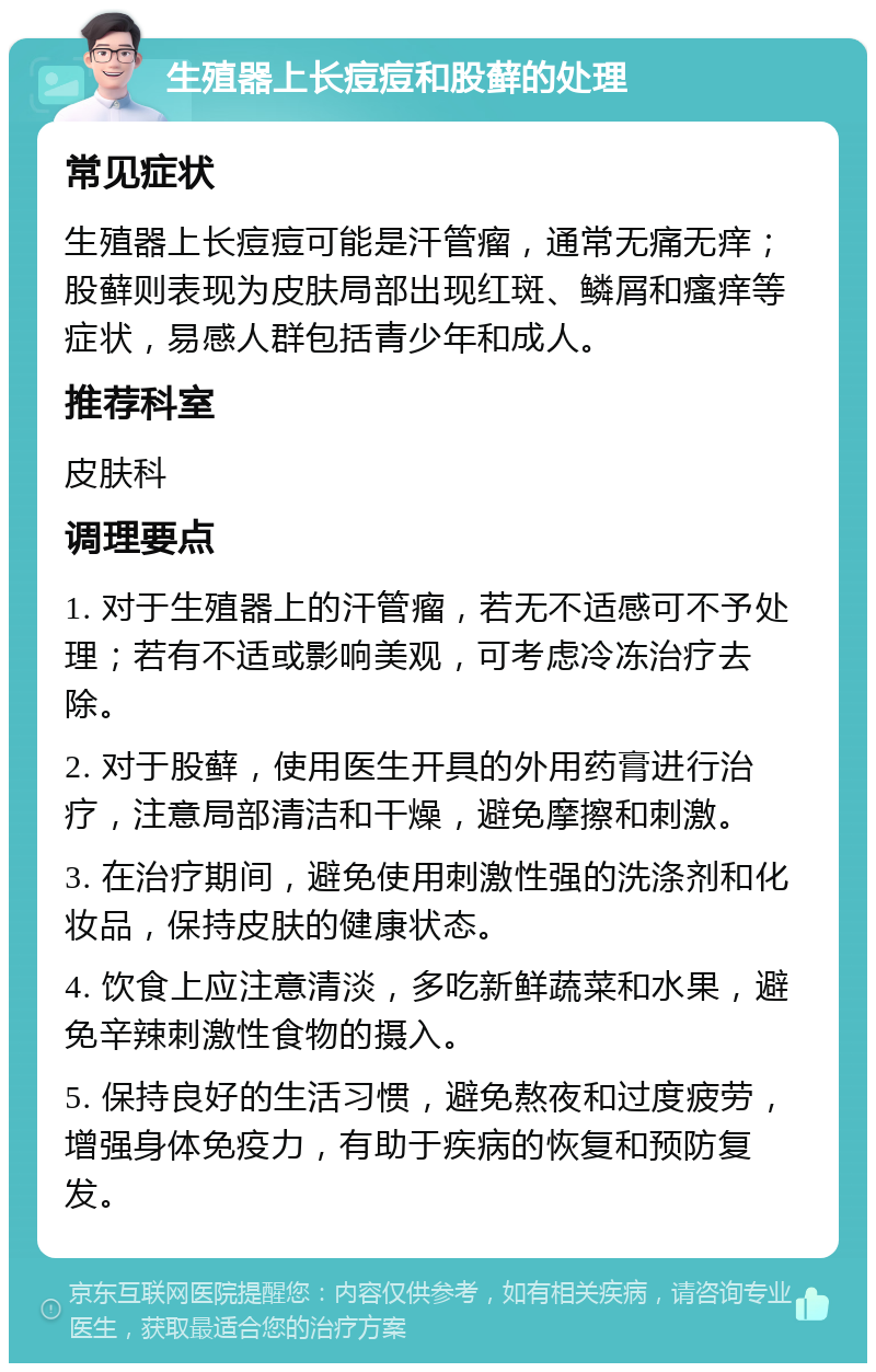 生殖器上长痘痘和股藓的处理 常见症状 生殖器上长痘痘可能是汗管瘤，通常无痛无痒；股藓则表现为皮肤局部出现红斑、鳞屑和瘙痒等症状，易感人群包括青少年和成人。 推荐科室 皮肤科 调理要点 1. 对于生殖器上的汗管瘤，若无不适感可不予处理；若有不适或影响美观，可考虑冷冻治疗去除。 2. 对于股藓，使用医生开具的外用药膏进行治疗，注意局部清洁和干燥，避免摩擦和刺激。 3. 在治疗期间，避免使用刺激性强的洗涤剂和化妆品，保持皮肤的健康状态。 4. 饮食上应注意清淡，多吃新鲜蔬菜和水果，避免辛辣刺激性食物的摄入。 5. 保持良好的生活习惯，避免熬夜和过度疲劳，增强身体免疫力，有助于疾病的恢复和预防复发。