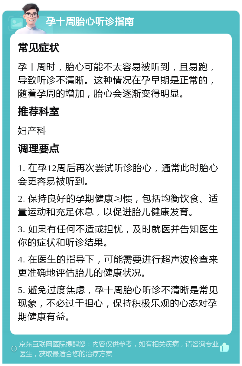 孕十周胎心听诊指南 常见症状 孕十周时，胎心可能不太容易被听到，且易跑，导致听诊不清晰。这种情况在孕早期是正常的，随着孕周的增加，胎心会逐渐变得明显。 推荐科室 妇产科 调理要点 1. 在孕12周后再次尝试听诊胎心，通常此时胎心会更容易被听到。 2. 保持良好的孕期健康习惯，包括均衡饮食、适量运动和充足休息，以促进胎儿健康发育。 3. 如果有任何不适或担忧，及时就医并告知医生你的症状和听诊结果。 4. 在医生的指导下，可能需要进行超声波检查来更准确地评估胎儿的健康状况。 5. 避免过度焦虑，孕十周胎心听诊不清晰是常见现象，不必过于担心，保持积极乐观的心态对孕期健康有益。