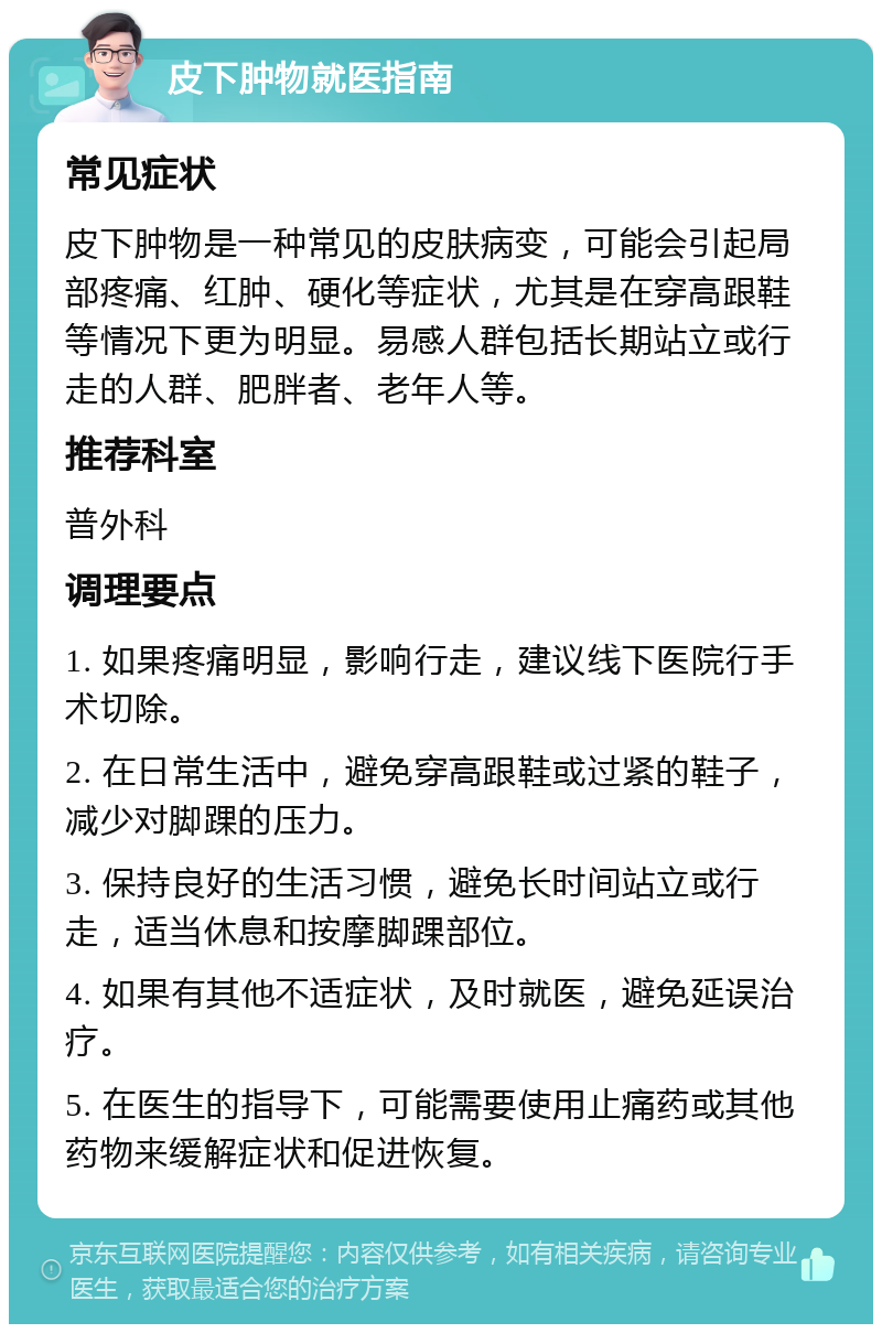 皮下肿物就医指南 常见症状 皮下肿物是一种常见的皮肤病变，可能会引起局部疼痛、红肿、硬化等症状，尤其是在穿高跟鞋等情况下更为明显。易感人群包括长期站立或行走的人群、肥胖者、老年人等。 推荐科室 普外科 调理要点 1. 如果疼痛明显，影响行走，建议线下医院行手术切除。 2. 在日常生活中，避免穿高跟鞋或过紧的鞋子，减少对脚踝的压力。 3. 保持良好的生活习惯，避免长时间站立或行走，适当休息和按摩脚踝部位。 4. 如果有其他不适症状，及时就医，避免延误治疗。 5. 在医生的指导下，可能需要使用止痛药或其他药物来缓解症状和促进恢复。