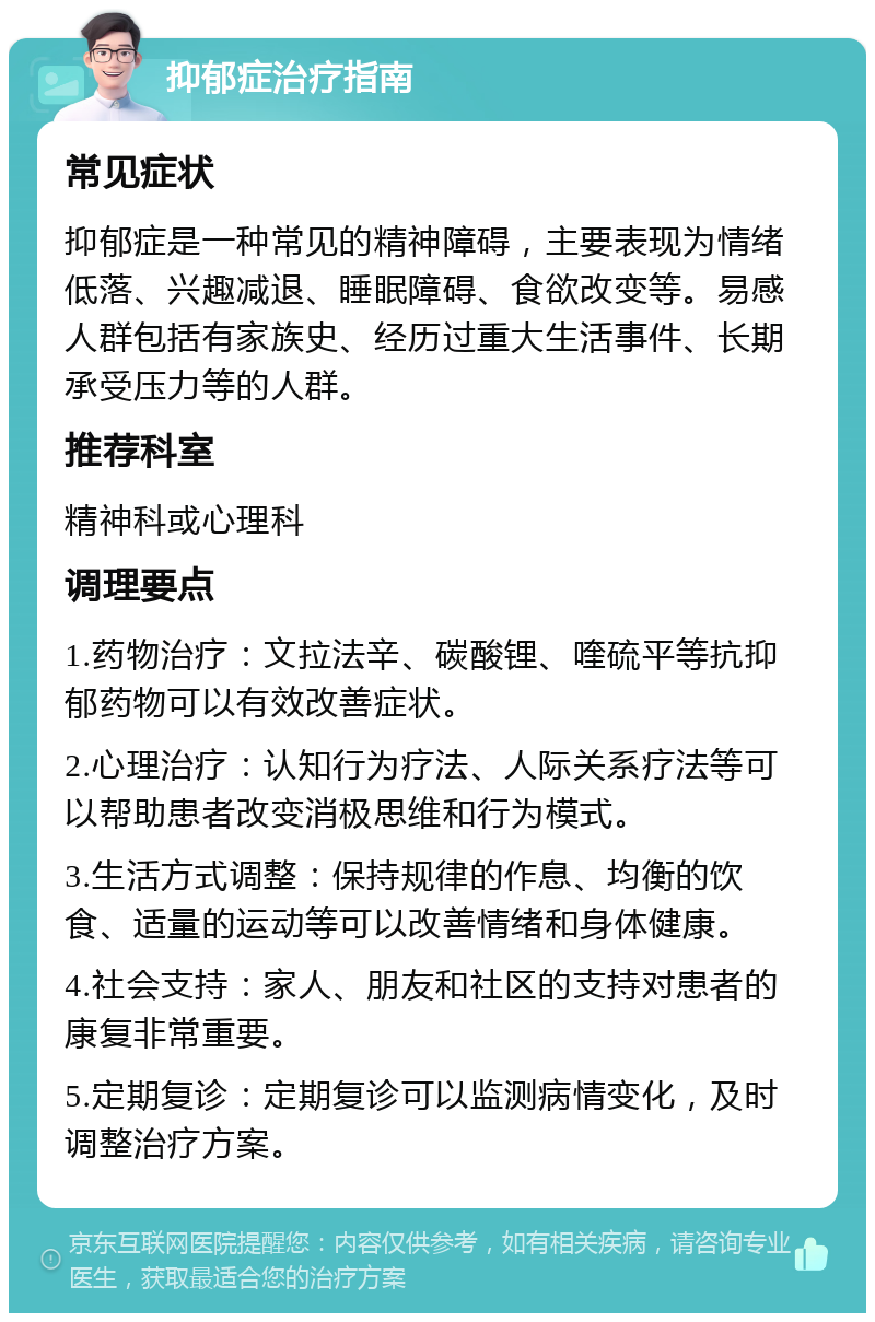 抑郁症治疗指南 常见症状 抑郁症是一种常见的精神障碍，主要表现为情绪低落、兴趣减退、睡眠障碍、食欲改变等。易感人群包括有家族史、经历过重大生活事件、长期承受压力等的人群。 推荐科室 精神科或心理科 调理要点 1.药物治疗：文拉法辛、碳酸锂、喹硫平等抗抑郁药物可以有效改善症状。 2.心理治疗：认知行为疗法、人际关系疗法等可以帮助患者改变消极思维和行为模式。 3.生活方式调整：保持规律的作息、均衡的饮食、适量的运动等可以改善情绪和身体健康。 4.社会支持：家人、朋友和社区的支持对患者的康复非常重要。 5.定期复诊：定期复诊可以监测病情变化，及时调整治疗方案。