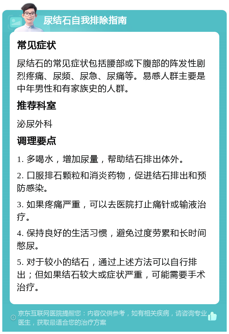 尿结石自我排除指南 常见症状 尿结石的常见症状包括腰部或下腹部的阵发性剧烈疼痛、尿频、尿急、尿痛等。易感人群主要是中年男性和有家族史的人群。 推荐科室 泌尿外科 调理要点 1. 多喝水，增加尿量，帮助结石排出体外。 2. 口服排石颗粒和消炎药物，促进结石排出和预防感染。 3. 如果疼痛严重，可以去医院打止痛针或输液治疗。 4. 保持良好的生活习惯，避免过度劳累和长时间憋尿。 5. 对于较小的结石，通过上述方法可以自行排出；但如果结石较大或症状严重，可能需要手术治疗。