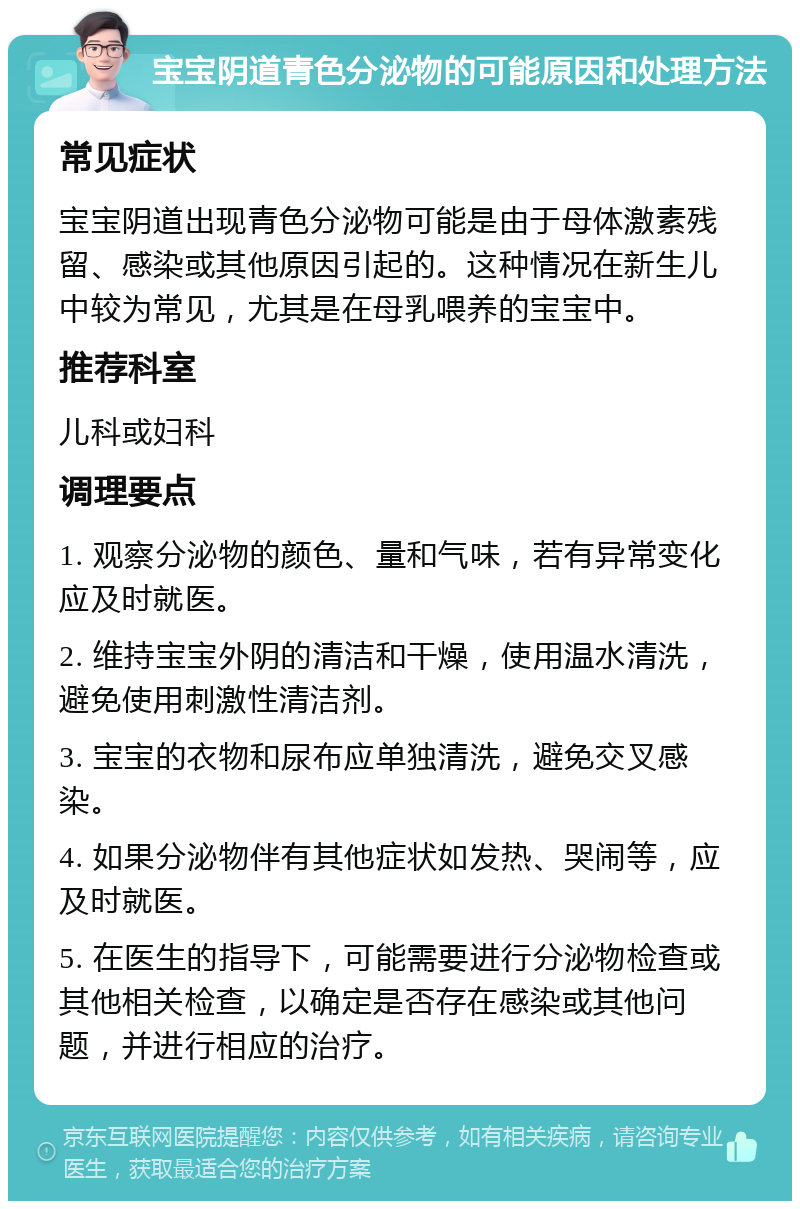 宝宝阴道青色分泌物的可能原因和处理方法 常见症状 宝宝阴道出现青色分泌物可能是由于母体激素残留、感染或其他原因引起的。这种情况在新生儿中较为常见，尤其是在母乳喂养的宝宝中。 推荐科室 儿科或妇科 调理要点 1. 观察分泌物的颜色、量和气味，若有异常变化应及时就医。 2. 维持宝宝外阴的清洁和干燥，使用温水清洗，避免使用刺激性清洁剂。 3. 宝宝的衣物和尿布应单独清洗，避免交叉感染。 4. 如果分泌物伴有其他症状如发热、哭闹等，应及时就医。 5. 在医生的指导下，可能需要进行分泌物检查或其他相关检查，以确定是否存在感染或其他问题，并进行相应的治疗。