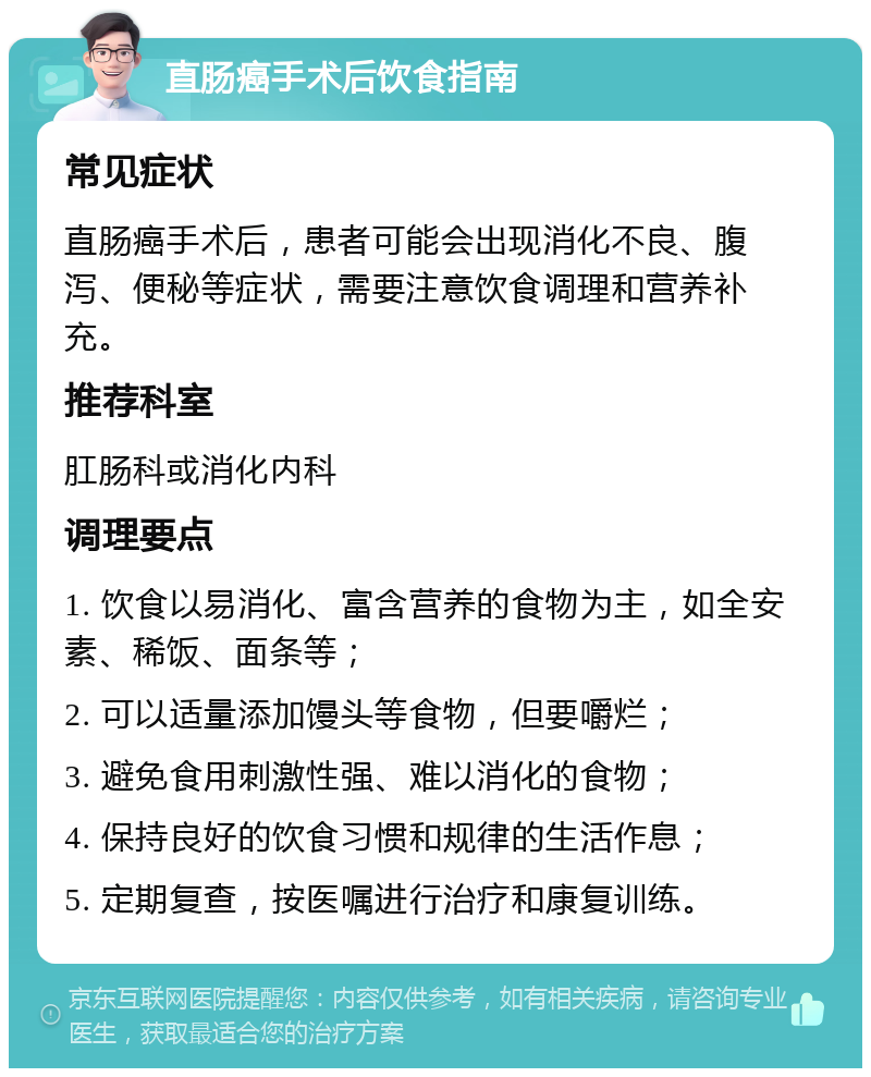 直肠癌手术后饮食指南 常见症状 直肠癌手术后，患者可能会出现消化不良、腹泻、便秘等症状，需要注意饮食调理和营养补充。 推荐科室 肛肠科或消化内科 调理要点 1. 饮食以易消化、富含营养的食物为主，如全安素、稀饭、面条等； 2. 可以适量添加馒头等食物，但要嚼烂； 3. 避免食用刺激性强、难以消化的食物； 4. 保持良好的饮食习惯和规律的生活作息； 5. 定期复查，按医嘱进行治疗和康复训练。