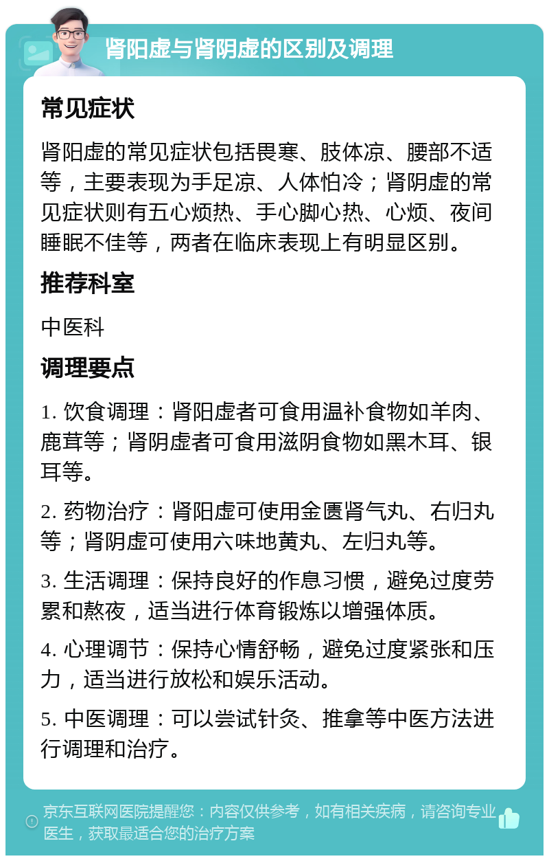 肾阳虚与肾阴虚的区别及调理 常见症状 肾阳虚的常见症状包括畏寒、肢体凉、腰部不适等，主要表现为手足凉、人体怕冷；肾阴虚的常见症状则有五心烦热、手心脚心热、心烦、夜间睡眠不佳等，两者在临床表现上有明显区别。 推荐科室 中医科 调理要点 1. 饮食调理：肾阳虚者可食用温补食物如羊肉、鹿茸等；肾阴虚者可食用滋阴食物如黑木耳、银耳等。 2. 药物治疗：肾阳虚可使用金匮肾气丸、右归丸等；肾阴虚可使用六味地黄丸、左归丸等。 3. 生活调理：保持良好的作息习惯，避免过度劳累和熬夜，适当进行体育锻炼以增强体质。 4. 心理调节：保持心情舒畅，避免过度紧张和压力，适当进行放松和娱乐活动。 5. 中医调理：可以尝试针灸、推拿等中医方法进行调理和治疗。