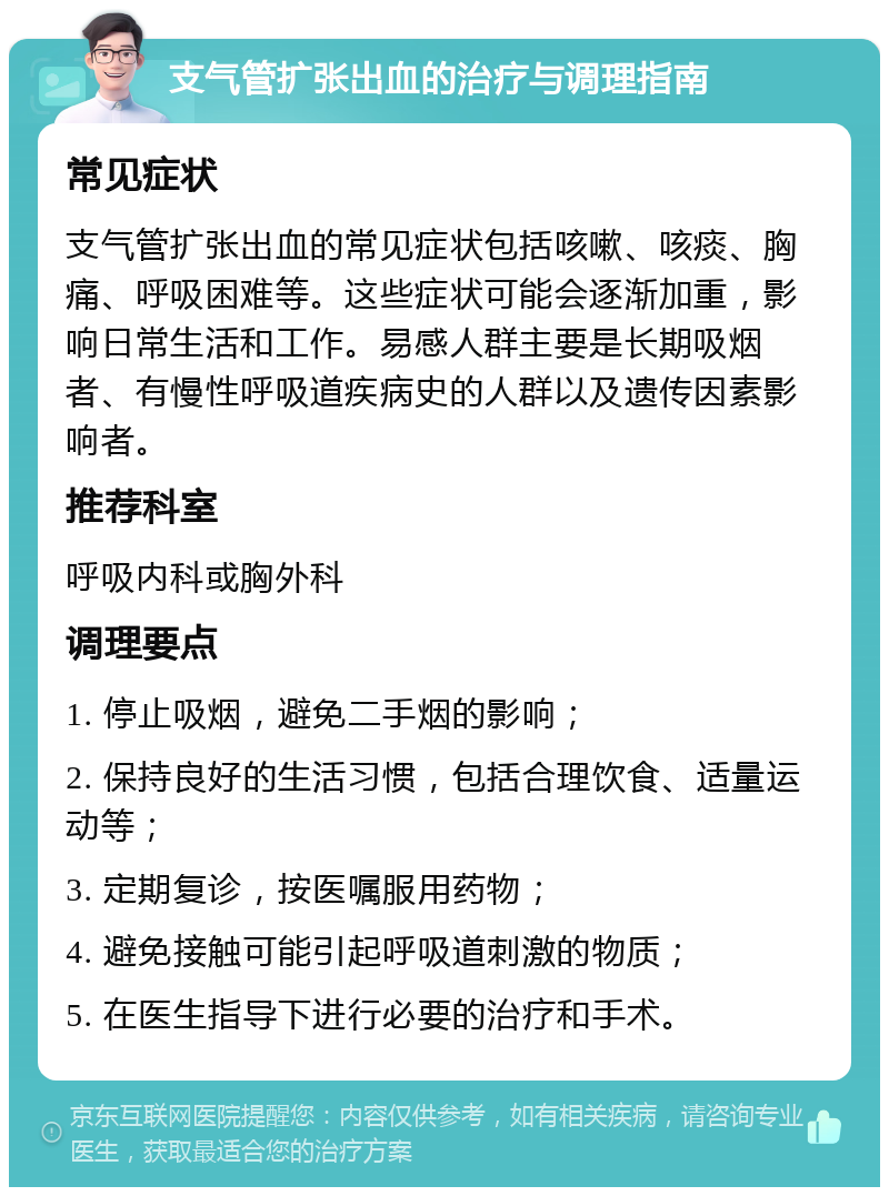 支气管扩张出血的治疗与调理指南 常见症状 支气管扩张出血的常见症状包括咳嗽、咳痰、胸痛、呼吸困难等。这些症状可能会逐渐加重，影响日常生活和工作。易感人群主要是长期吸烟者、有慢性呼吸道疾病史的人群以及遗传因素影响者。 推荐科室 呼吸内科或胸外科 调理要点 1. 停止吸烟，避免二手烟的影响； 2. 保持良好的生活习惯，包括合理饮食、适量运动等； 3. 定期复诊，按医嘱服用药物； 4. 避免接触可能引起呼吸道刺激的物质； 5. 在医生指导下进行必要的治疗和手术。