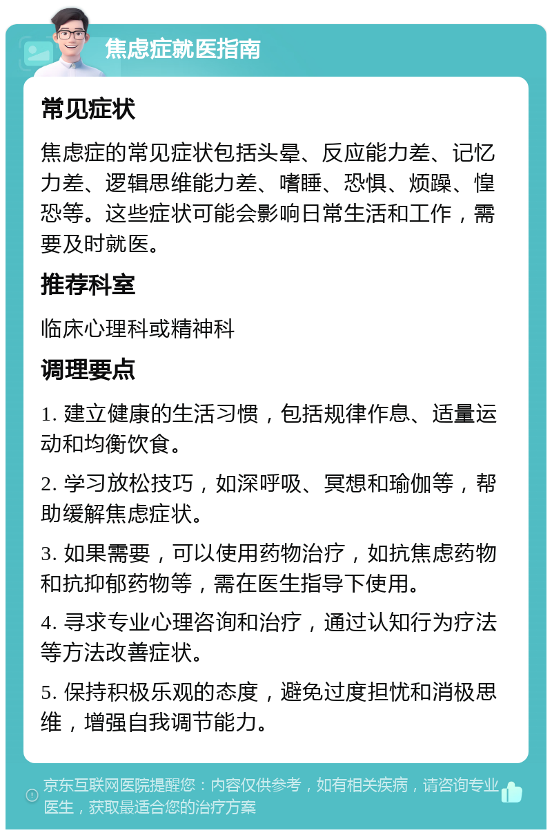 焦虑症就医指南 常见症状 焦虑症的常见症状包括头晕、反应能力差、记忆力差、逻辑思维能力差、嗜睡、恐惧、烦躁、惶恐等。这些症状可能会影响日常生活和工作，需要及时就医。 推荐科室 临床心理科或精神科 调理要点 1. 建立健康的生活习惯，包括规律作息、适量运动和均衡饮食。 2. 学习放松技巧，如深呼吸、冥想和瑜伽等，帮助缓解焦虑症状。 3. 如果需要，可以使用药物治疗，如抗焦虑药物和抗抑郁药物等，需在医生指导下使用。 4. 寻求专业心理咨询和治疗，通过认知行为疗法等方法改善症状。 5. 保持积极乐观的态度，避免过度担忧和消极思维，增强自我调节能力。