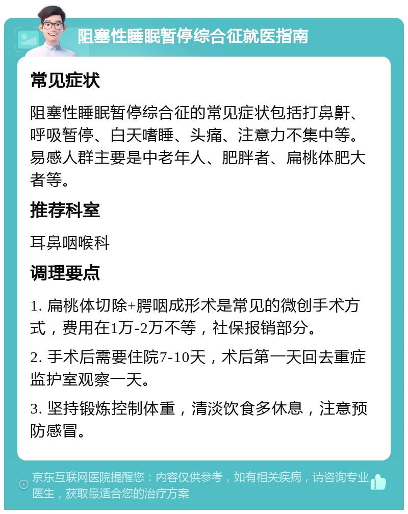 阻塞性睡眠暂停综合征就医指南 常见症状 阻塞性睡眠暂停综合征的常见症状包括打鼻鼾、呼吸暂停、白天嗜睡、头痛、注意力不集中等。易感人群主要是中老年人、肥胖者、扁桃体肥大者等。 推荐科室 耳鼻咽喉科 调理要点 1. 扁桃体切除+腭咽成形术是常见的微创手术方式，费用在1万-2万不等，社保报销部分。 2. 手术后需要住院7-10天，术后第一天回去重症监护室观察一天。 3. 坚持锻炼控制体重，清淡饮食多休息，注意预防感冒。