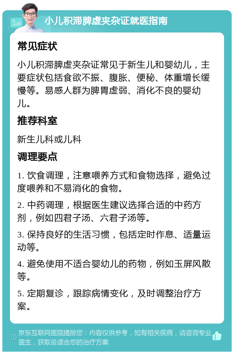 小儿积滞脾虚夹杂证就医指南 常见症状 小儿积滞脾虚夹杂证常见于新生儿和婴幼儿，主要症状包括食欲不振、腹胀、便秘、体重增长缓慢等。易感人群为脾胃虚弱、消化不良的婴幼儿。 推荐科室 新生儿科或儿科 调理要点 1. 饮食调理，注意喂养方式和食物选择，避免过度喂养和不易消化的食物。 2. 中药调理，根据医生建议选择合适的中药方剂，例如四君子汤、六君子汤等。 3. 保持良好的生活习惯，包括定时作息、适量运动等。 4. 避免使用不适合婴幼儿的药物，例如玉屏风散等。 5. 定期复诊，跟踪病情变化，及时调整治疗方案。