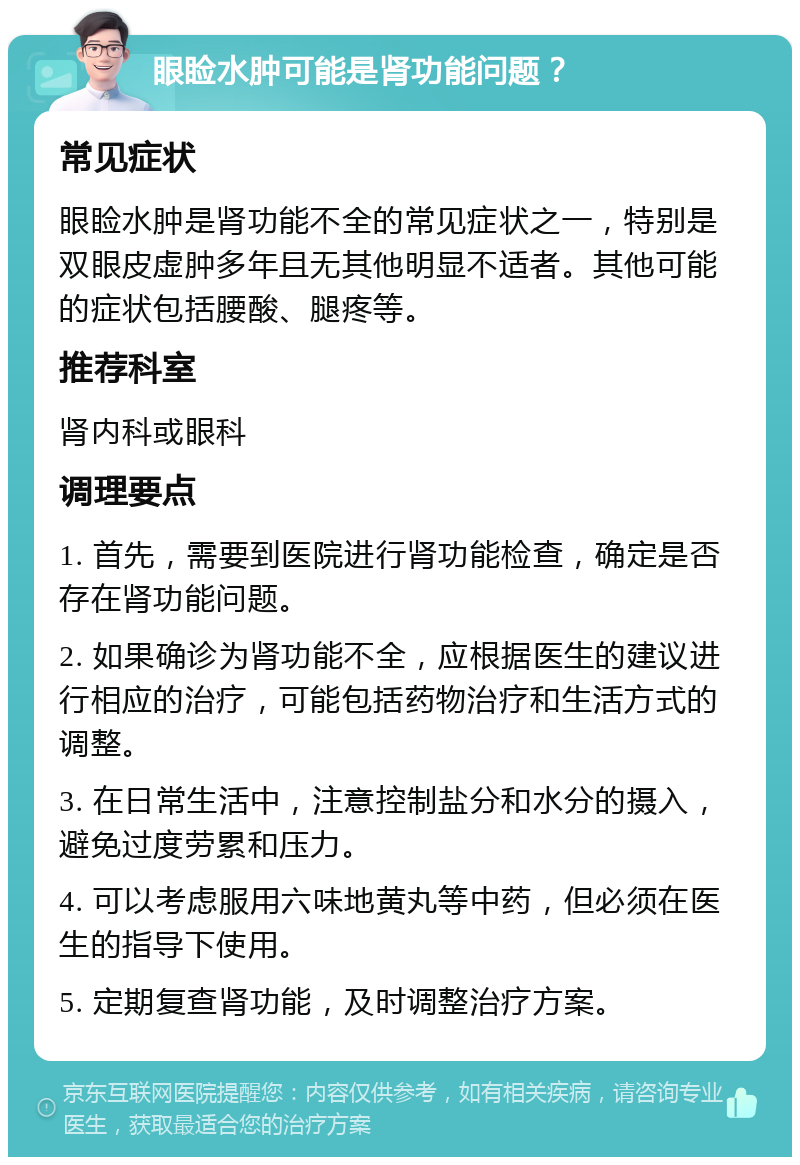 眼睑水肿可能是肾功能问题？ 常见症状 眼睑水肿是肾功能不全的常见症状之一，特别是双眼皮虚肿多年且无其他明显不适者。其他可能的症状包括腰酸、腿疼等。 推荐科室 肾内科或眼科 调理要点 1. 首先，需要到医院进行肾功能检查，确定是否存在肾功能问题。 2. 如果确诊为肾功能不全，应根据医生的建议进行相应的治疗，可能包括药物治疗和生活方式的调整。 3. 在日常生活中，注意控制盐分和水分的摄入，避免过度劳累和压力。 4. 可以考虑服用六味地黄丸等中药，但必须在医生的指导下使用。 5. 定期复查肾功能，及时调整治疗方案。