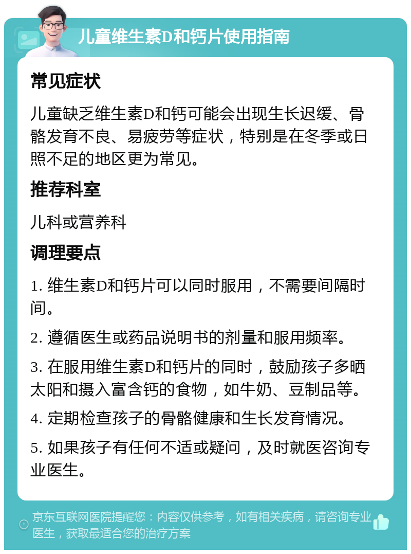 儿童维生素D和钙片使用指南 常见症状 儿童缺乏维生素D和钙可能会出现生长迟缓、骨骼发育不良、易疲劳等症状，特别是在冬季或日照不足的地区更为常见。 推荐科室 儿科或营养科 调理要点 1. 维生素D和钙片可以同时服用，不需要间隔时间。 2. 遵循医生或药品说明书的剂量和服用频率。 3. 在服用维生素D和钙片的同时，鼓励孩子多晒太阳和摄入富含钙的食物，如牛奶、豆制品等。 4. 定期检查孩子的骨骼健康和生长发育情况。 5. 如果孩子有任何不适或疑问，及时就医咨询专业医生。