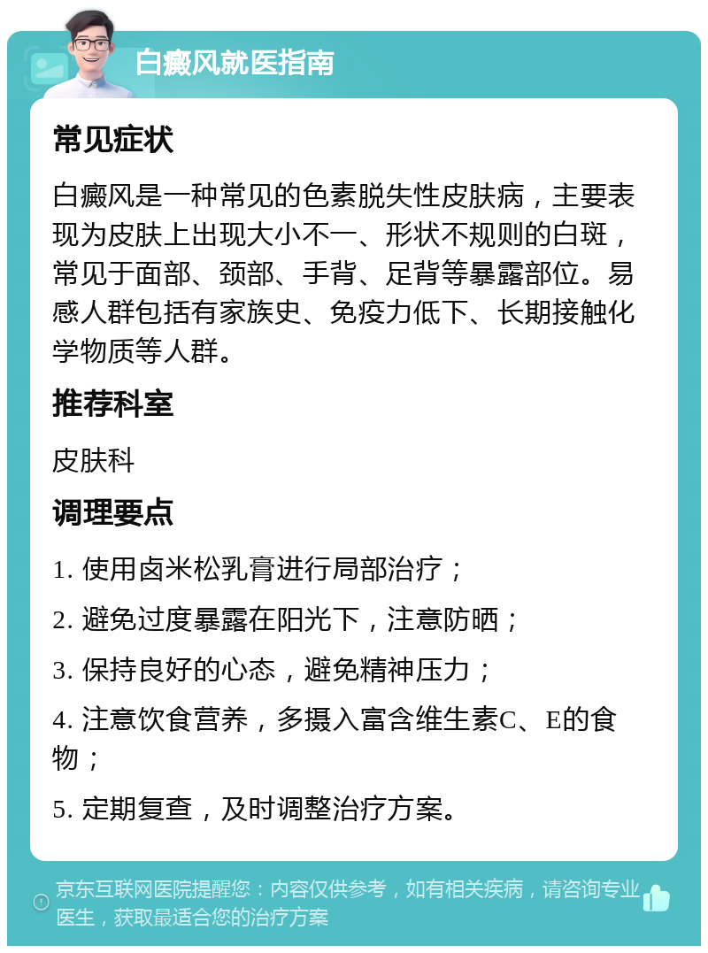 白癜风就医指南 常见症状 白癜风是一种常见的色素脱失性皮肤病，主要表现为皮肤上出现大小不一、形状不规则的白斑，常见于面部、颈部、手背、足背等暴露部位。易感人群包括有家族史、免疫力低下、长期接触化学物质等人群。 推荐科室 皮肤科 调理要点 1. 使用卤米松乳膏进行局部治疗； 2. 避免过度暴露在阳光下，注意防晒； 3. 保持良好的心态，避免精神压力； 4. 注意饮食营养，多摄入富含维生素C、E的食物； 5. 定期复查，及时调整治疗方案。