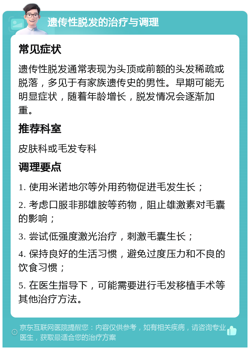 遗传性脱发的治疗与调理 常见症状 遗传性脱发通常表现为头顶或前额的头发稀疏或脱落，多见于有家族遗传史的男性。早期可能无明显症状，随着年龄增长，脱发情况会逐渐加重。 推荐科室 皮肤科或毛发专科 调理要点 1. 使用米诺地尔等外用药物促进毛发生长； 2. 考虑口服非那雄胺等药物，阻止雄激素对毛囊的影响； 3. 尝试低强度激光治疗，刺激毛囊生长； 4. 保持良好的生活习惯，避免过度压力和不良的饮食习惯； 5. 在医生指导下，可能需要进行毛发移植手术等其他治疗方法。