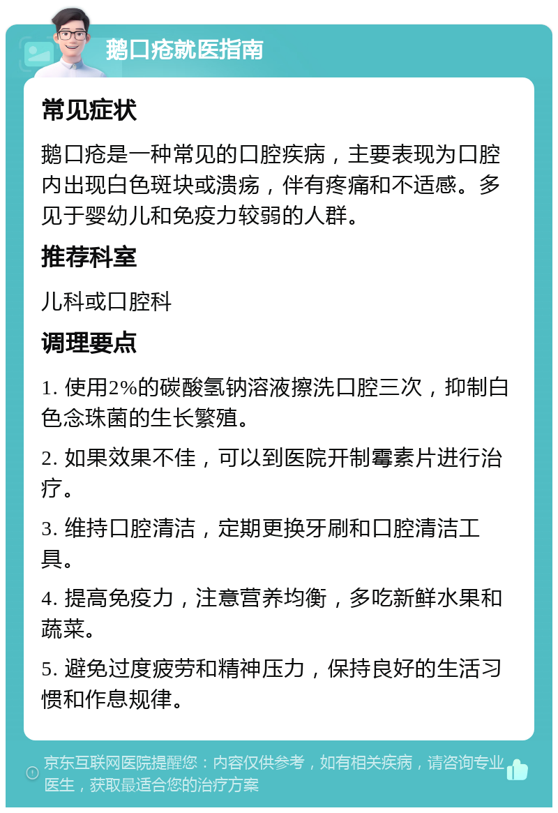 鹅口疮就医指南 常见症状 鹅口疮是一种常见的口腔疾病，主要表现为口腔内出现白色斑块或溃疡，伴有疼痛和不适感。多见于婴幼儿和免疫力较弱的人群。 推荐科室 儿科或口腔科 调理要点 1. 使用2%的碳酸氢钠溶液擦洗口腔三次，抑制白色念珠菌的生长繁殖。 2. 如果效果不佳，可以到医院开制霉素片进行治疗。 3. 维持口腔清洁，定期更换牙刷和口腔清洁工具。 4. 提高免疫力，注意营养均衡，多吃新鲜水果和蔬菜。 5. 避免过度疲劳和精神压力，保持良好的生活习惯和作息规律。