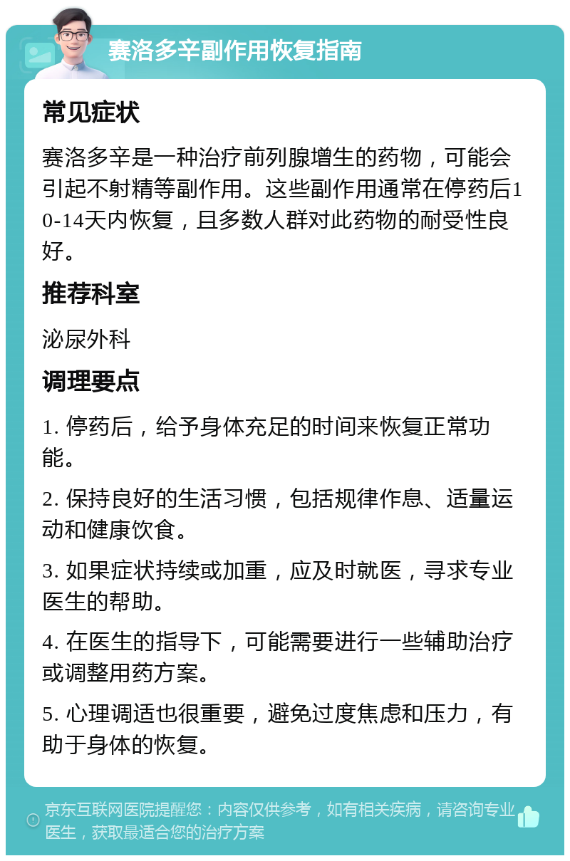 赛洛多辛副作用恢复指南 常见症状 赛洛多辛是一种治疗前列腺增生的药物，可能会引起不射精等副作用。这些副作用通常在停药后10-14天内恢复，且多数人群对此药物的耐受性良好。 推荐科室 泌尿外科 调理要点 1. 停药后，给予身体充足的时间来恢复正常功能。 2. 保持良好的生活习惯，包括规律作息、适量运动和健康饮食。 3. 如果症状持续或加重，应及时就医，寻求专业医生的帮助。 4. 在医生的指导下，可能需要进行一些辅助治疗或调整用药方案。 5. 心理调适也很重要，避免过度焦虑和压力，有助于身体的恢复。