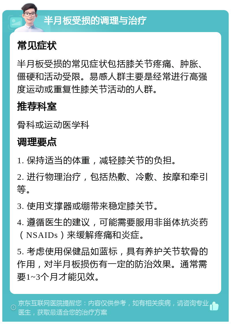 半月板受损的调理与治疗 常见症状 半月板受损的常见症状包括膝关节疼痛、肿胀、僵硬和活动受限。易感人群主要是经常进行高强度运动或重复性膝关节活动的人群。 推荐科室 骨科或运动医学科 调理要点 1. 保持适当的体重，减轻膝关节的负担。 2. 进行物理治疗，包括热敷、冷敷、按摩和牵引等。 3. 使用支撑器或绷带来稳定膝关节。 4. 遵循医生的建议，可能需要服用非甾体抗炎药（NSAIDs）来缓解疼痛和炎症。 5. 考虑使用保健品如蓝标，具有养护关节软骨的作用，对半月板损伤有一定的防治效果。通常需要1~3个月才能见效。