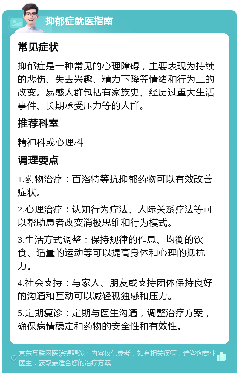 抑郁症就医指南 常见症状 抑郁症是一种常见的心理障碍，主要表现为持续的悲伤、失去兴趣、精力下降等情绪和行为上的改变。易感人群包括有家族史、经历过重大生活事件、长期承受压力等的人群。 推荐科室 精神科或心理科 调理要点 1.药物治疗：百洛特等抗抑郁药物可以有效改善症状。 2.心理治疗：认知行为疗法、人际关系疗法等可以帮助患者改变消极思维和行为模式。 3.生活方式调整：保持规律的作息、均衡的饮食、适量的运动等可以提高身体和心理的抵抗力。 4.社会支持：与家人、朋友或支持团体保持良好的沟通和互动可以减轻孤独感和压力。 5.定期复诊：定期与医生沟通，调整治疗方案，确保病情稳定和药物的安全性和有效性。